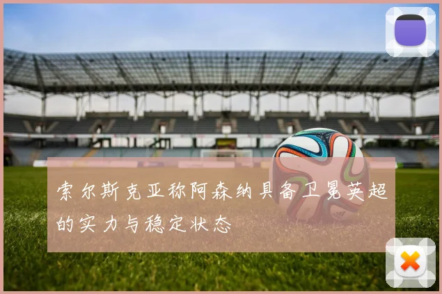 索尔斯克亚称阿森纳具备卫冕英超的实力与稳定状态