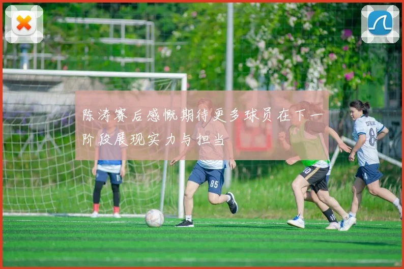 陈涛赛后感慨期待更多球员在下一阶段展现实力与担当