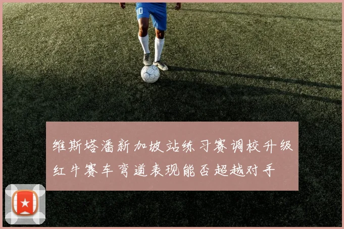 维斯塔潘新加坡站练习赛调校升级红牛赛车弯道表现能否超越对手