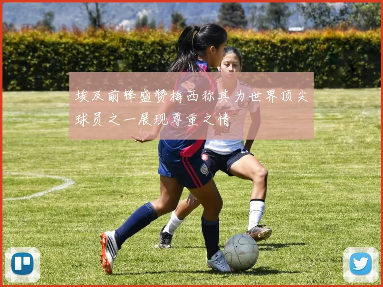 埃及前锋盛赞梅西称其为世界顶尖球员之一展现尊重之情