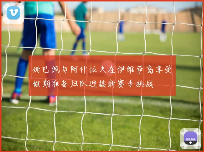 姆巴佩与阿什拉夫在伊维萨岛享受假期准备归队迎接新赛季挑战