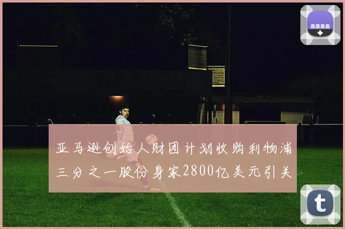 亚马逊创始人财团计划收购利物浦三分之一股份身家2800亿美元引关注