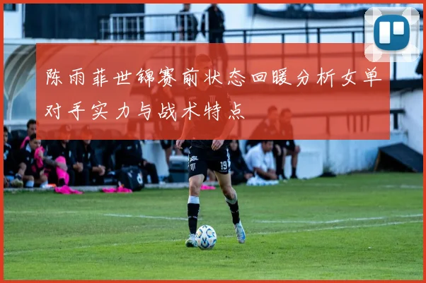 陈雨菲世锦赛前状态回暖分析女单对手实力与战术特点