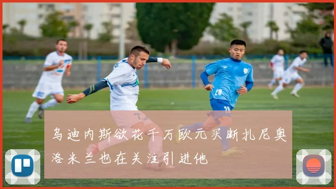 乌迪内斯欲花千万欧元买断扎尼奥洛米兰也在关注引进他