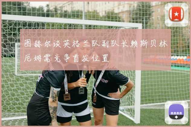 图赫尔谈英格兰队副队长赖斯贝林厄姆需竞争首发位置