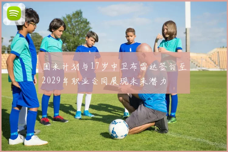 国米计划与17岁中卫布雷达签订至2029年职业合同展现未来潜力