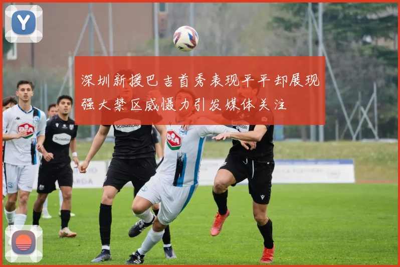 深圳新援巴吉首秀表现平平却展现强大禁区威慑力引发媒体关注