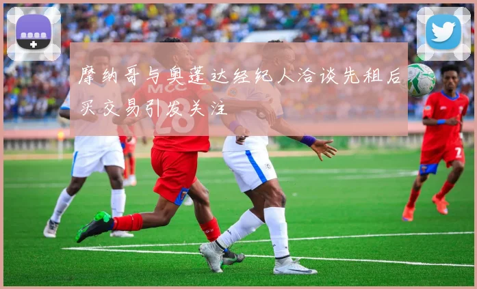摩纳哥与奥蓬达经纪人洽谈先租后买交易引发关注