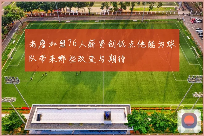 老詹加盟76人薪资创低点他能为球队带来哪些改变与期待