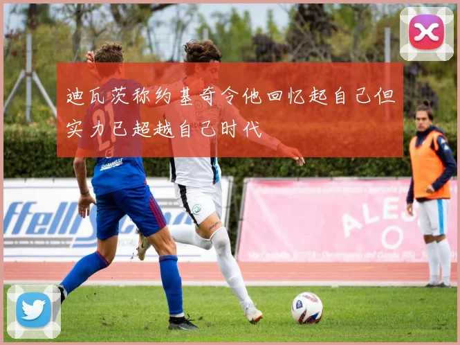 迪瓦茨称约基奇令他回忆起自己但实力已超越自己时代