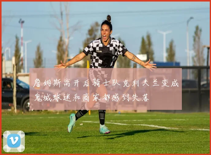 詹姆斯离开后骑士队克利夫兰变成鬼城球迷和商家都感到失落
