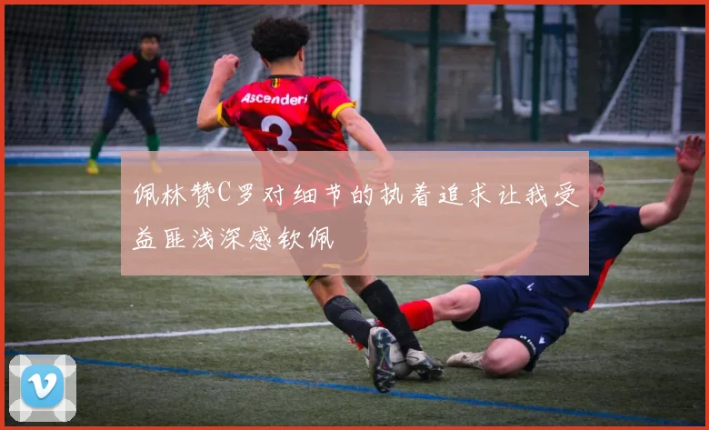 佩林赞C罗对细节的执着追求让我受益匪浅深感钦佩