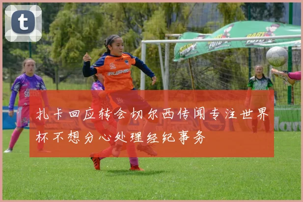 扎卡回应转会切尔西传闻专注世界杯不想分心处理经纪事务