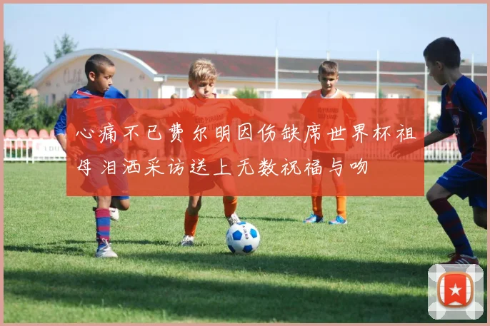 心痛不已费尔明因伤缺席世界杯祖母泪洒采访送上无数祝福与吻