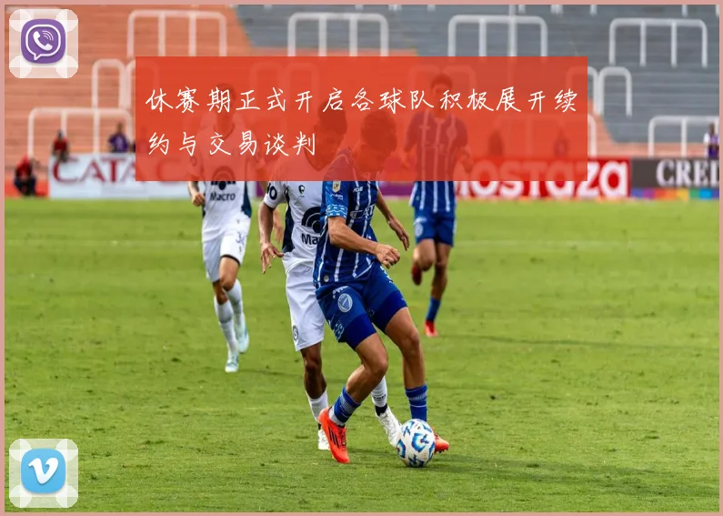 休赛期正式开启各球队积极展开续约与交易谈判