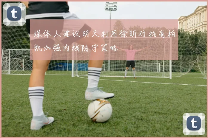 媒体人建议明天利用徐昕对抗高柏凯加强内线防守策略