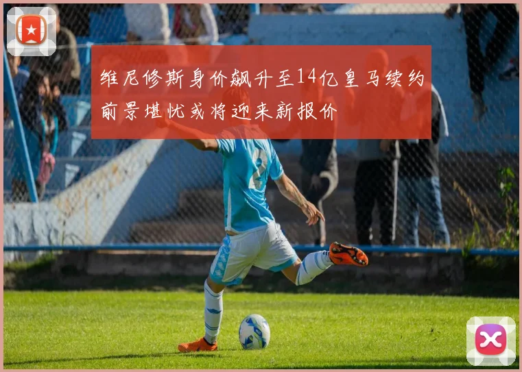 维尼修斯身价飙升至14亿皇马续约前景堪忧或将迎来新报价