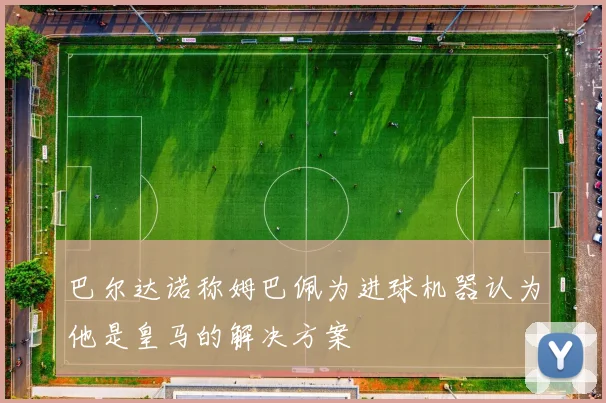 巴尔达诺称姆巴佩为进球机器认为他是皇马的解决方案