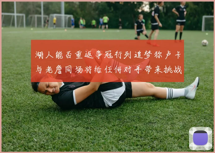 湖人能否重返争冠行列追梦称卢卡与老詹同场将给任何对手带来挑战