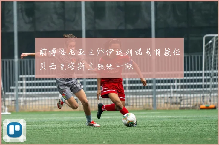 前博洛尼亚主帅伊达利诺或将接任贝西克塔斯主教练一职